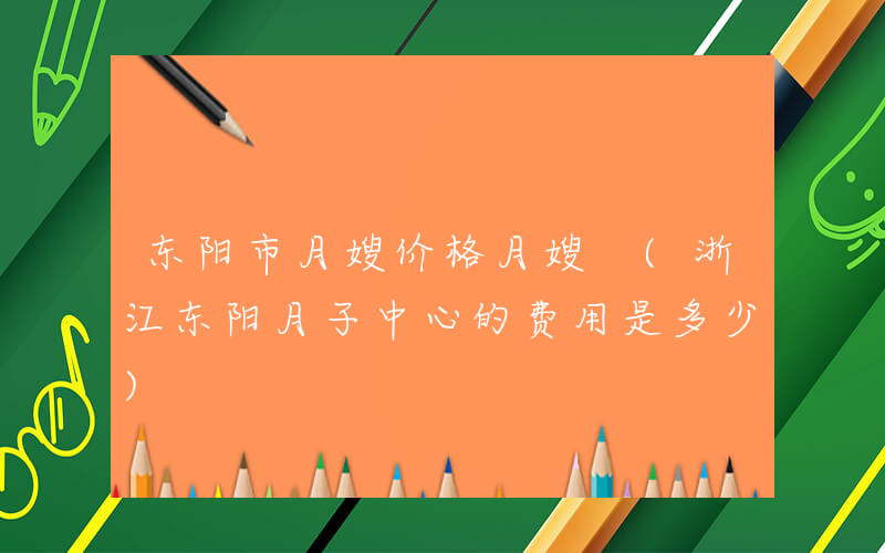 东阳市月嫂价格月嫂 (浙江东阳月子中心的费用是多少)
